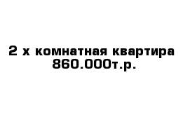 2-х комнатная квартира  860.000т.р.